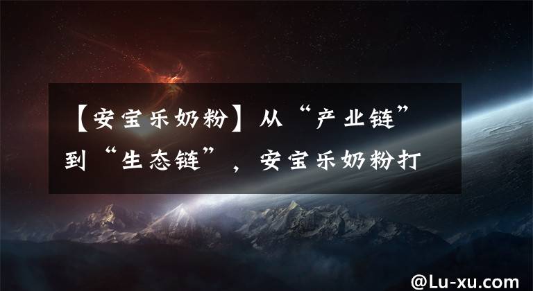 【安宝乐奶粉】从“产业链”到“生态链”，安宝乐奶粉打造行业新矩阵