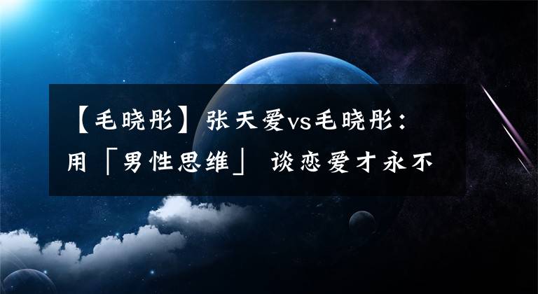 【毛晓彤】张天爱vs毛晓彤：用「男性思维」 谈恋爱才永不被坑？渣男话术，识别破解