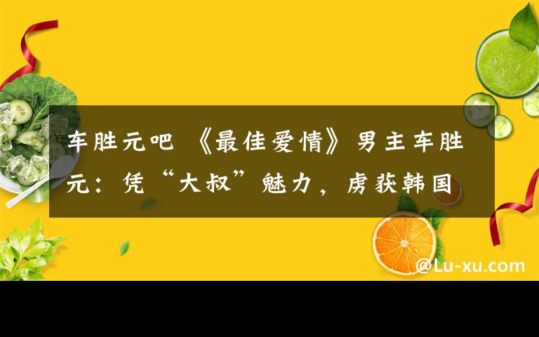 车胜元吧 《最佳爱情》男主车胜元：凭“大叔”魅力，虏获韩国女性的芳心