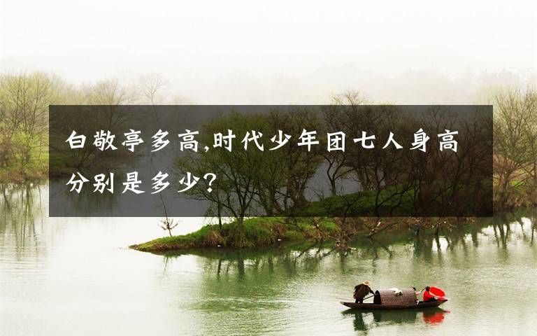 白敬亭多高,时代少年团七人身高分别是多少？