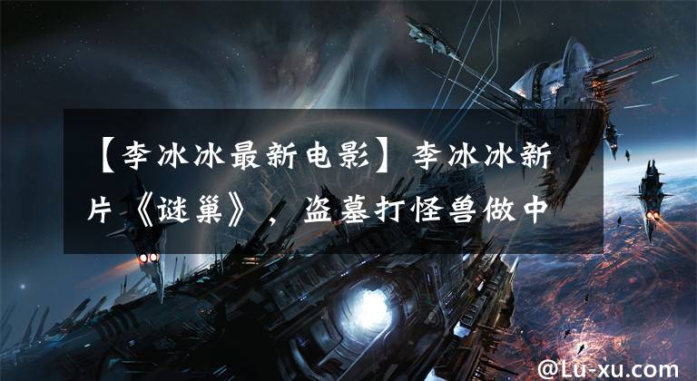 【李冰冰最新电影】李冰冰新片《谜巢》，盗墓打怪兽做中国版《古墓丽影》？