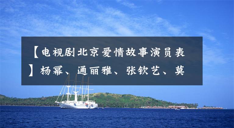 【电视剧北京爱情故事演员表】杨幂、通丽雅、张钦艺、莫切斯等主演《北京爱情故事》
