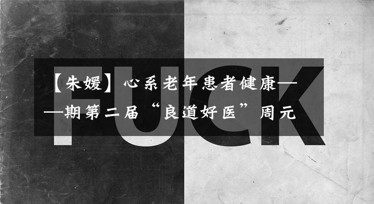 【朱媛】心系老年患者健康——期第二届“良道好医”周元