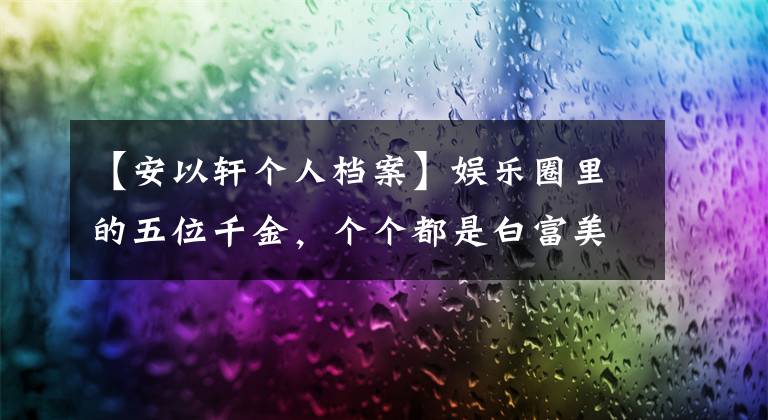 【安以轩个人档案】娱乐圈里的五位千金，个个都是白富美，你最喜欢谁？