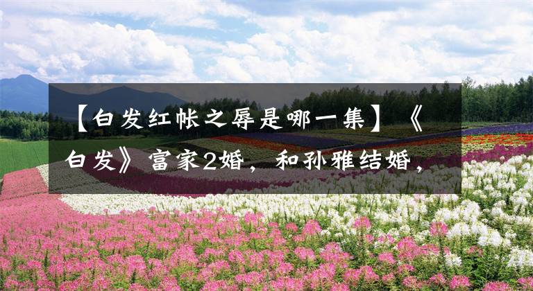 【白发红帐之辱是哪一集】《白发》富家2婚，和孙雅结婚，结婚内的睡眠国香！能受到他深深的感动吗？