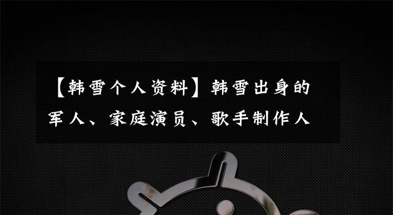 【韩雪个人资料】韩雪出身的军人、家庭演员、歌手制作人，第四次中央电视台春晚，妈妈合唱。