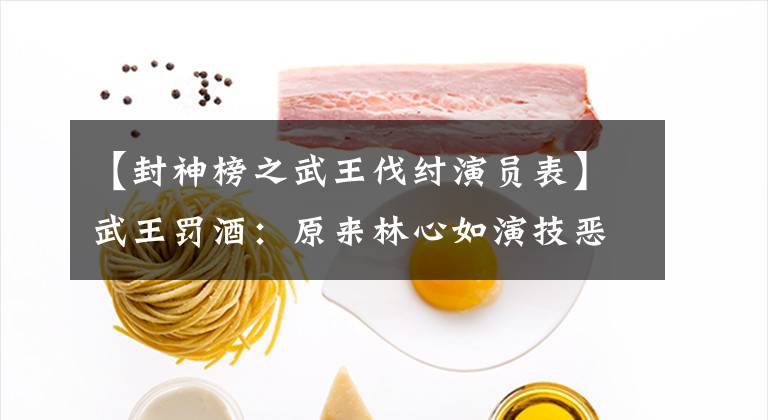 【封神榜之武王伐纣演员表】武王罚酒：原来林心如演技恶棍这么荒唐！扮4副狐狸越看越清纯