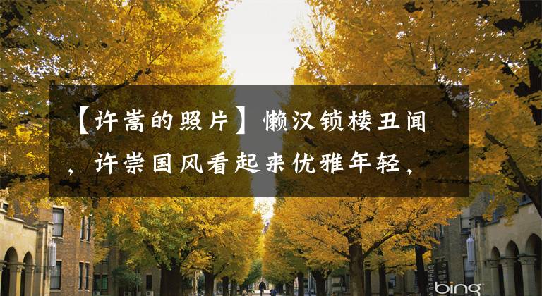 【许嵩的照片】懒汉锁楼丑闻，许崇国风看起来优雅年轻，谁能想到他的实际年龄呢？