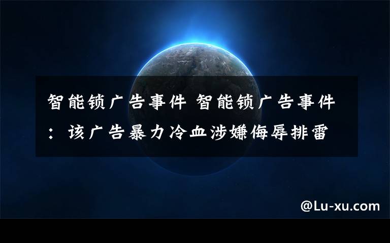 智能锁广告事件 智能锁广告事件：该广告暴力冷血涉嫌侮辱排雷战士，已道歉