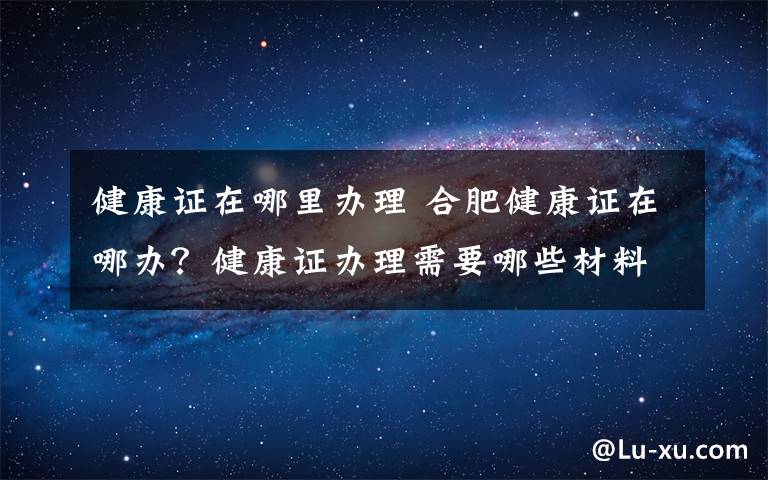 健康证在哪里办理 合肥健康证在哪办？健康证办理需要哪些材料具体流程是什么