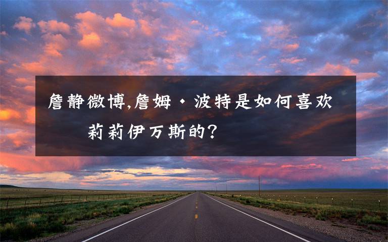 詹静微博,詹姆·波特是如何喜欢上莉莉伊万斯的？