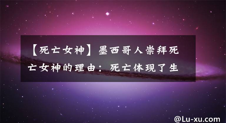 【死亡女神】墨西哥人崇拜死亡女神的理由：死亡体现了生命的最高意义