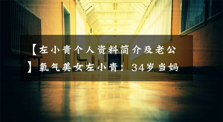 【左小青个人资料简介及老公】氧气美女左小青：34岁当妈妈，丈夫比她大20岁，42岁充满女人味
