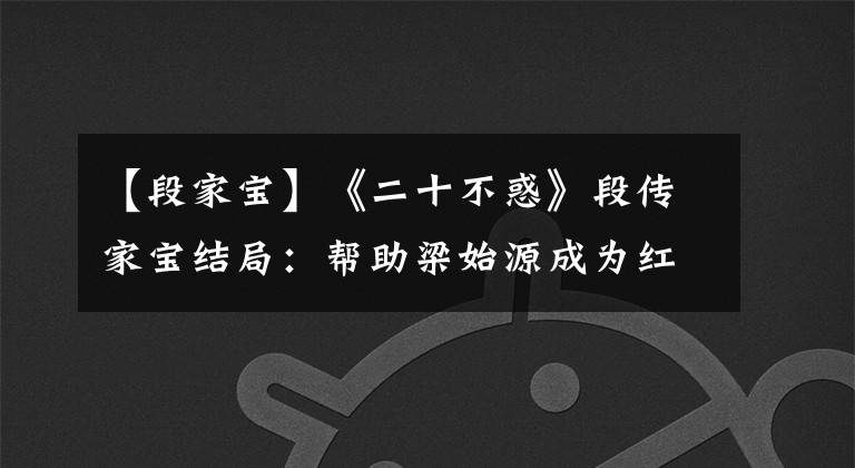 【段家宝】《二十不惑》段传家宝结局：帮助梁始源成为红人，自己收获爱情，共赢