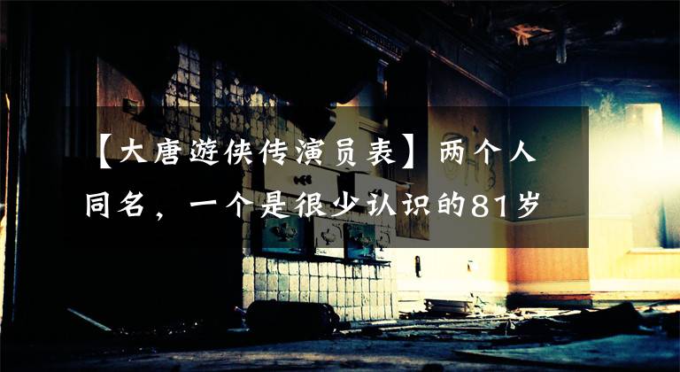 【大唐游侠传演员表】两个人同名，一个是很少认识的81岁国家一级演员，一个是很多人的经典回忆