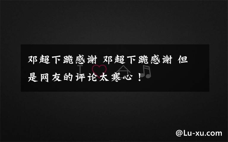 邓超下跪感谢 邓超下跪感谢 但是网友的评论太寒心！