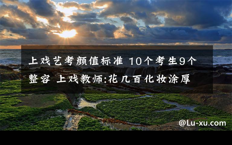 上戏艺考颜值标准 10个考生9个整容 上戏教师:花几百化妆涂厚粉说是"淡妆"