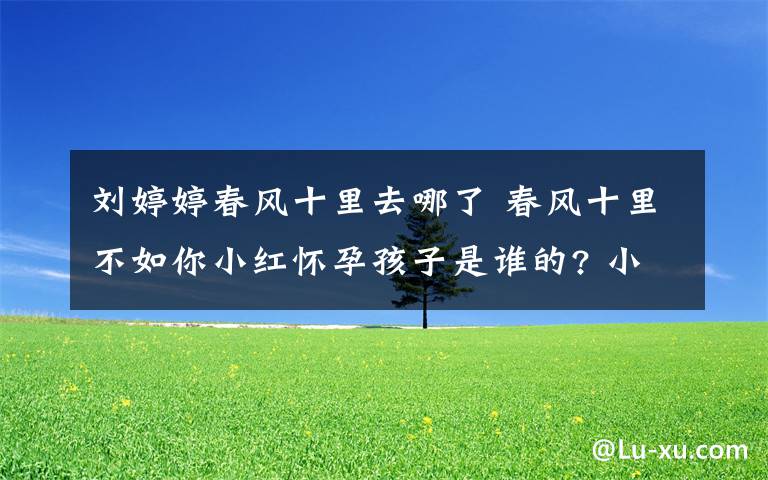 刘婷婷春风十里去哪了 春风十里不如你小红怀孕孩子是谁的? 小红秋水结局揭秘附分集剧情介绍