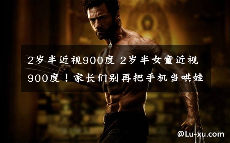 2岁半近视900度 2岁半女童近视900度！家长们别再把手机当哄娃神器了