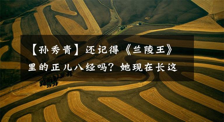 【孙秀青】还记得《兰陵王》里的正儿八经吗？她现在长这样了