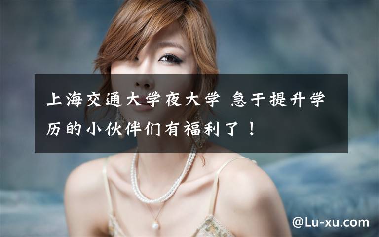 上海交通大学夜大学 急于提升学历的小伙伴们有福利了！