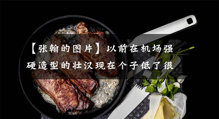 【张翰的图片】以前在机场强硬造型的壮汉现在个子低了很多！