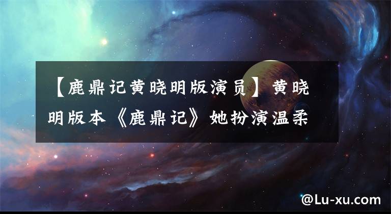 【鹿鼎记黄晓明版演员】黄晓明版本《鹿鼎记》她扮演温柔的角色，穿着无袖裙子，背着粉红色书包，成为高中生。