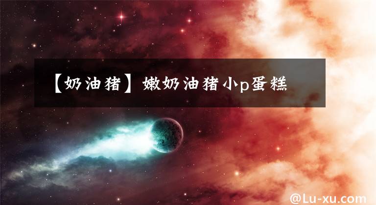 【奶油猪】嫩奶油猪小p蛋糕