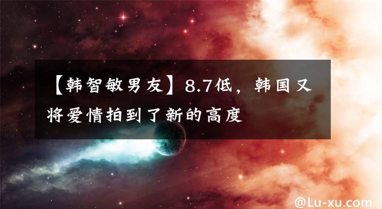 【韩智敏男友】8.7低，韩国又将爱情拍到了新的高度