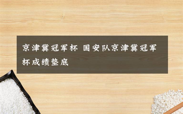 京津冀冠军杯 国安队京津冀冠军杯成绩垫底