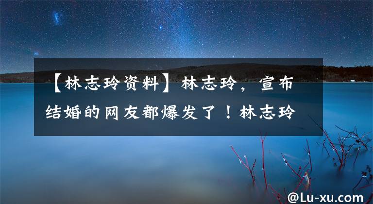 【林志玲资料】林志玲，宣布结婚的网友都爆发了！林志玲是闪婚吗？阿基拉简介