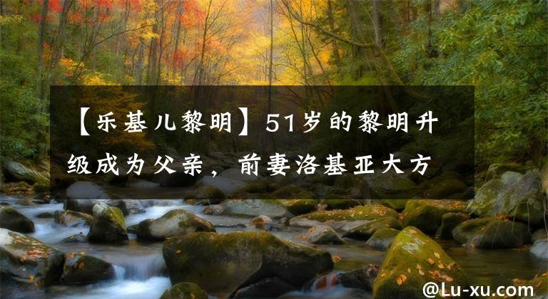 【乐基儿黎明】51岁的黎明升级成为父亲，前妻洛基亚大方地送来了祝福。使他们高兴。