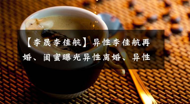 【李晟李佳航】异性李佳航再婚、闺蜜曝光异性离婚、异性之前也称赞李美磊