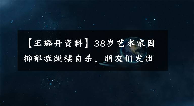 【王璐丹资料】38岁艺术家因抑郁症跳楼自杀，朋友们发出悼文，回忆他的一生，痛哭不已。