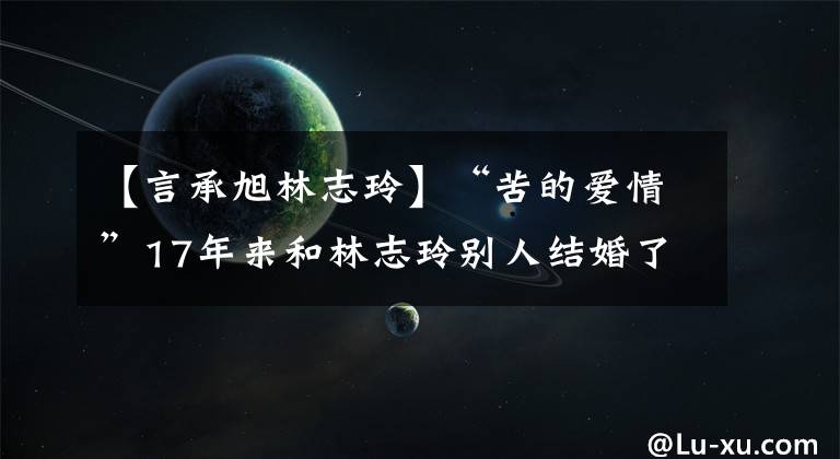 【言承旭林志玲】“苦的爱情”17年来和林志玲别人结婚了！没有和盐城女神结婚的理由暴露了