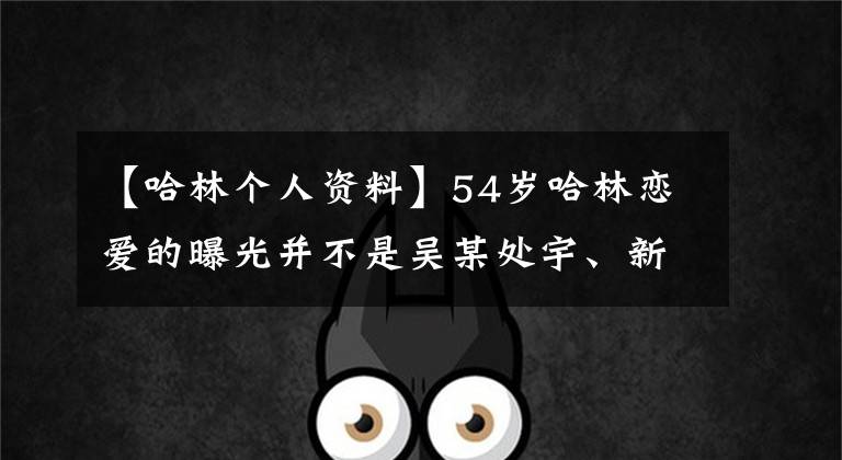 【哈林个人资料】54岁哈林恋爱的曝光并不是吴某处宇、新焕、张家新界40岁播音员个人信息的曝光。
