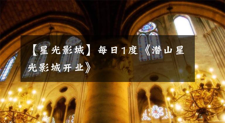 【星光影城】每日1度《潜山星光影城开业》