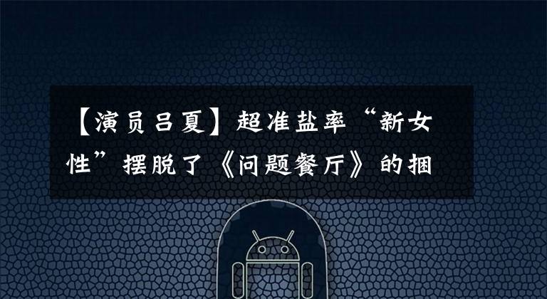 【演员吕夏】超准盐率“新女性”摆脱了《问题餐厅》的捆绑，今晚播出