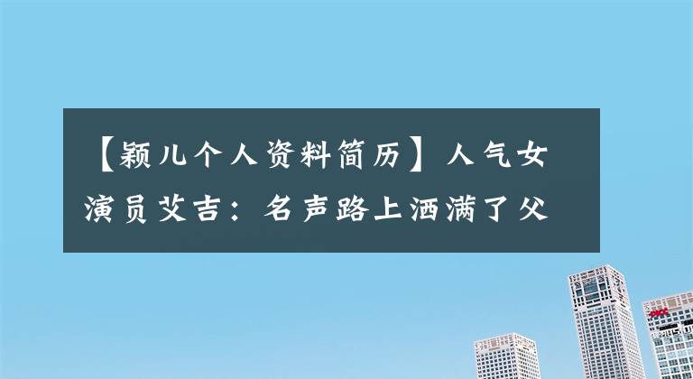 【颖儿个人资料简历】人气女演员艾吉：名声路上洒满了父母的痛苦和泪水
