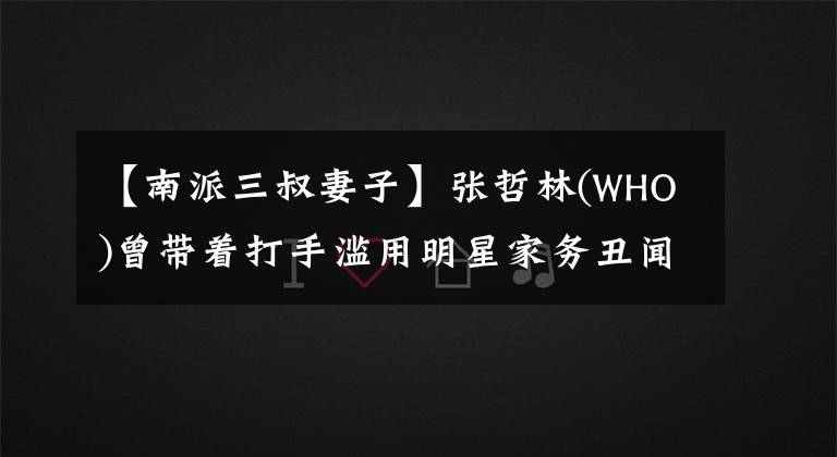 【南派三叔妻子】张哲林(WHO)曾带着打手滥用明星家务丑闻：黄赫检测基因张柏芝。
