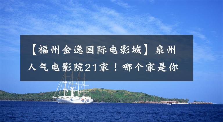 【福州金逸国际电影城】泉州人气电影院21家！哪个家是你心中的观影圣地？快来投一票！