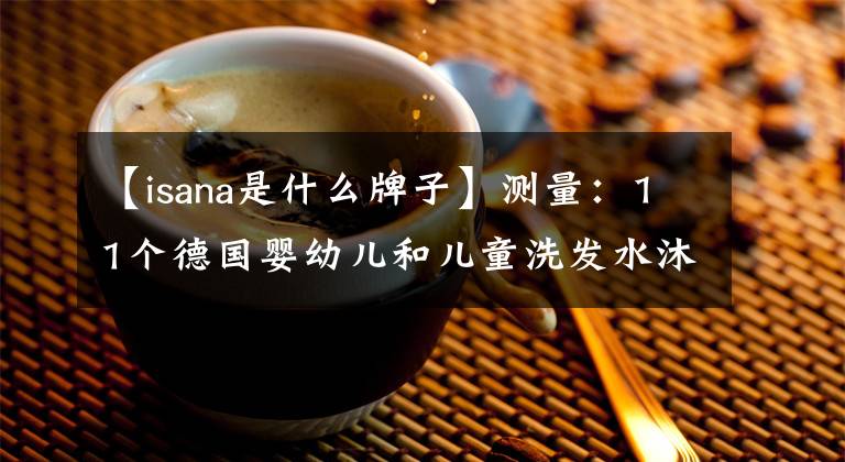 【isana是什么牌子】测量：11个德国婴幼儿和儿童洗发水沐浴露