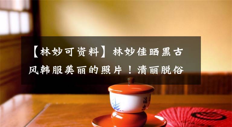 【林妙可资料】林妙佳晒黑古风韩服美丽的照片！清丽脱俗的魅力不容小觑