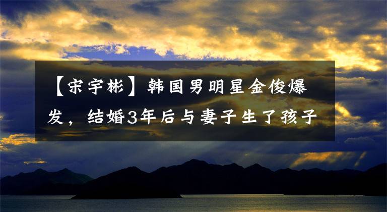 【宋宇彬】韩国男明星金俊爆发，结婚3年后与妻子生了孩子
