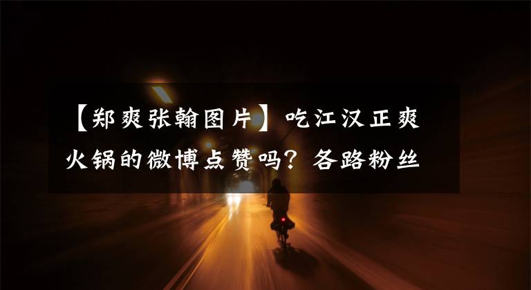 【郑爽张翰图片】吃江汉正爽火锅的微博点赞吗？各路粉丝的怨恨和怨恨也很大！