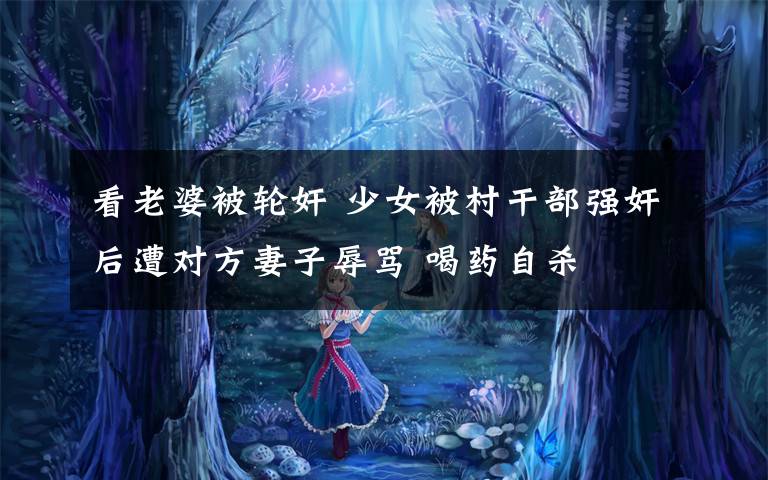 看老婆被轮奸 少女被村干部强奸后遭对方妻子辱骂 喝药自杀