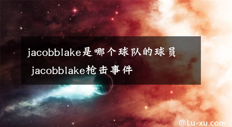 jacobblake是哪个球队的球员 jacobblake枪击事件