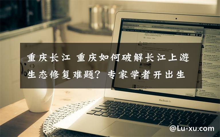 重庆长江 重庆如何破解长江上游生态修复难题？专家学者开出生态“处方”