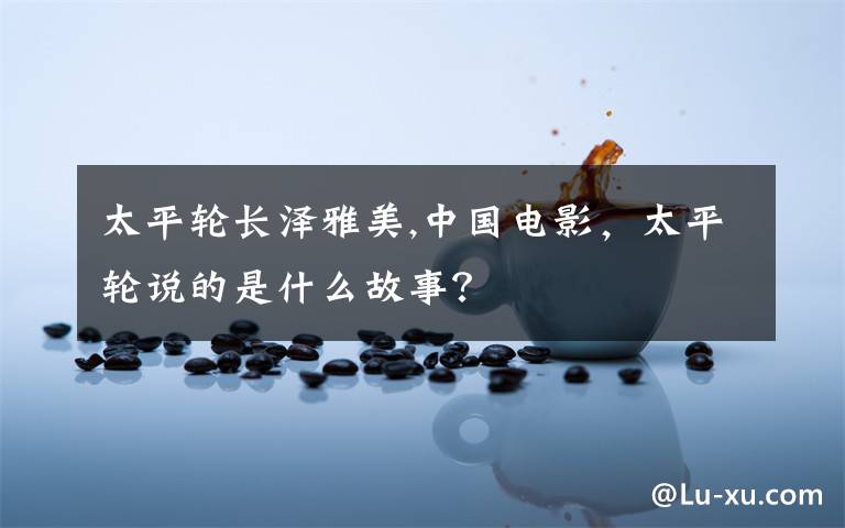 太平轮长泽雅美,中国电影，太平轮说的是什么故事？