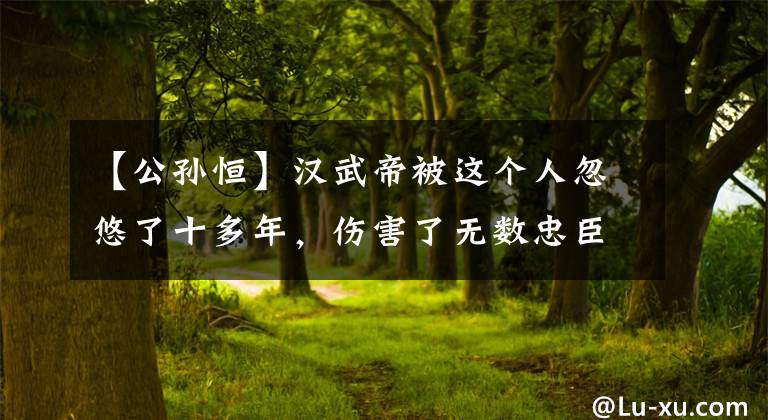 【公孙恒】汉武帝被这个人忽悠了十多年，伤害了无数忠臣，这就是人性